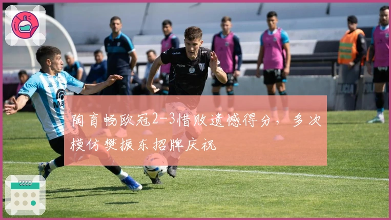 陶育畅欧冠2-3惜败遗憾得分，多次模仿樊振东招牌庆祝