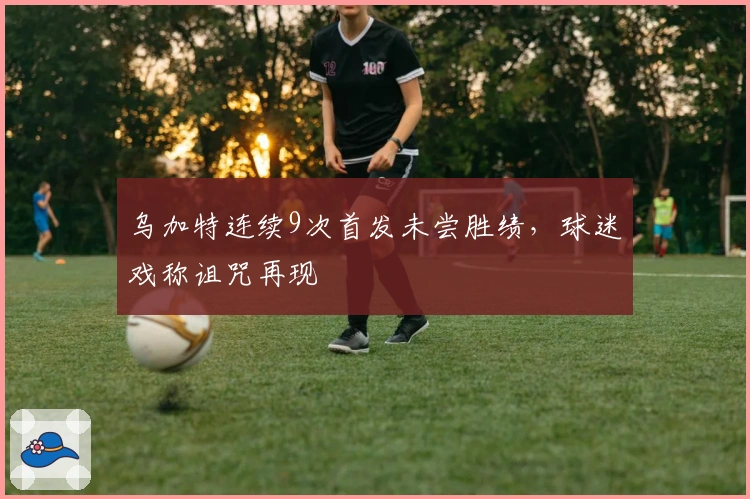 乌加特连续9次首发未尝胜绩，球迷戏称诅咒再现