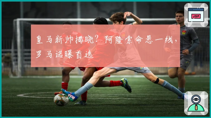 皇马新帅揭晓？阿隆索命悬一线，罗马诺曝首选
