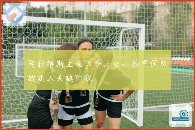 阿拉维斯主场力争三分,西甲保级战进入关键阶段