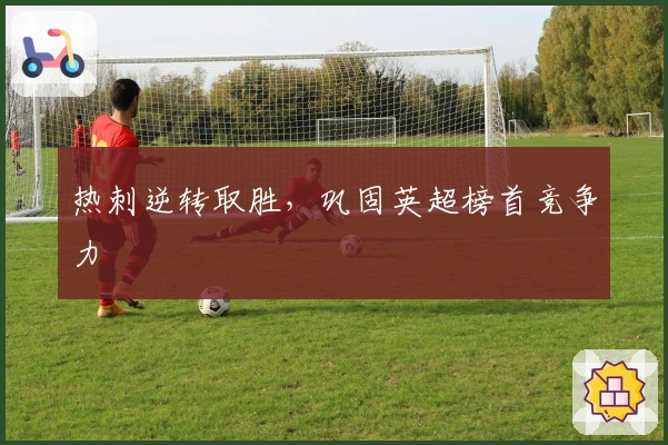 热刺逆转取胜,巩固英超榜首竞争力