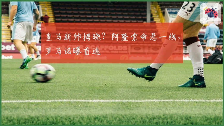 皇马新帅揭晓？阿隆索命悬一线，罗马诺曝首选