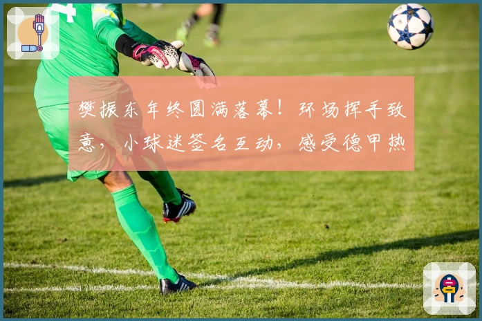 樊振东年终圆满落幕！环场挥手致意，小球迷签名互动，感受德甲热情氛围