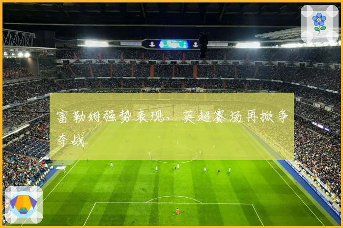 富勒姆强势表现，英超赛场再掀争夺战