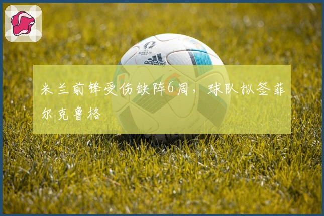 米兰前锋受伤缺阵6周，球队拟签菲尔克鲁格