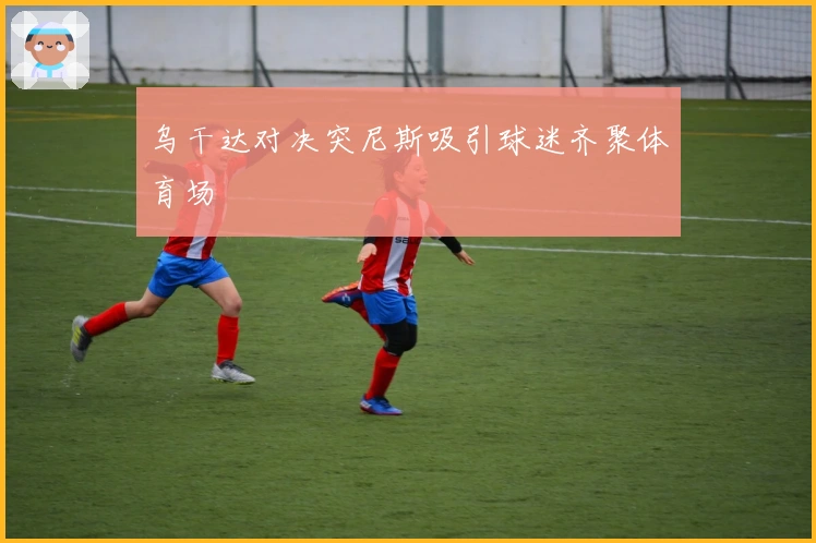 乌干达对决突尼斯吸引球迷齐聚体育场