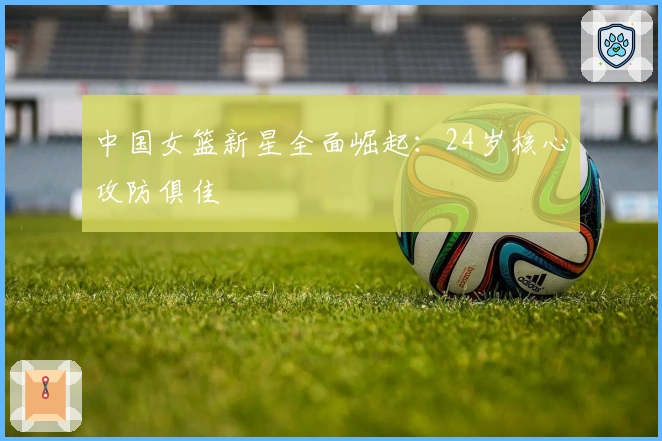 中国女篮新星全面崛起：24岁核心攻防俱佳