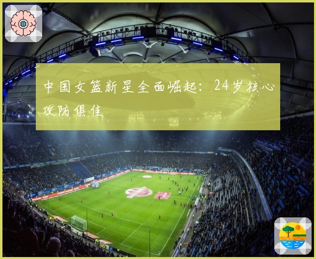 中国女篮新星全面崛起：24岁核心攻防俱佳