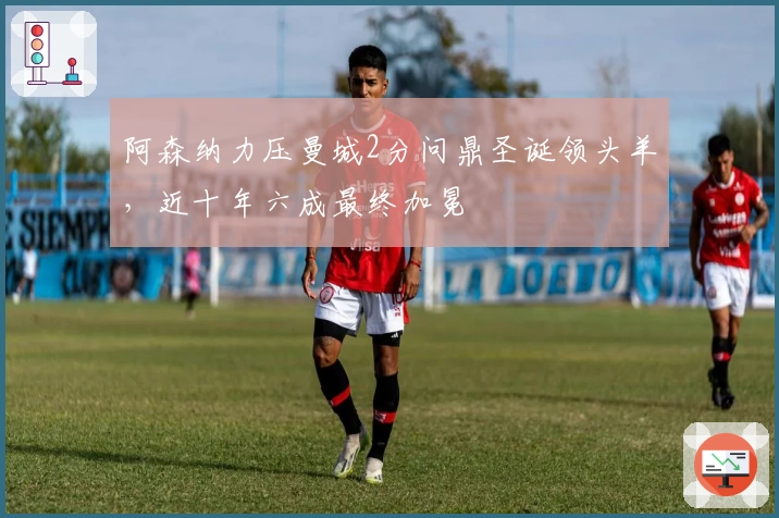 阿森纳力压曼城2分问鼎圣诞领头羊，近十年六成最终加冕